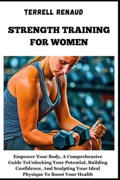 Strength Training for Women: Empower Your Body, A Comprehensive Guide To Unlocking Your Potential, Building Confidence, And Sculpting Your Ideal Ph