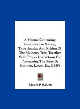 Hardcover A Manual Containing Directions for Sowing, Transplanting and Raising of the Mulberry Tree: Together with Proper Instructions for Propagating the Sam Book