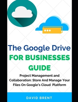 The Google Drive for Businesses Guide: Project Management and Collaboration Workflow: Work, Store and Manage Your Files on Google's Cloud Storage Plat