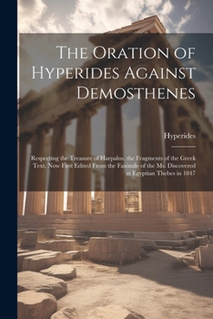 Paperback The Oration of Hyperides Against Demosthenes: Respecting the Treasure of Harpalus. the Fragments of the Greek Text, Now First Edited From the Faximile Book