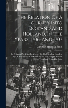 Hardcover The Relation Of A Journey Into England And Holland, In The Years, 1706, And 1707: By A Saxon Physician, In A Letter To His Friend At Dresden, ... By C Book