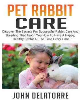 Pet Rabbit Care: Discover the Secrets for Successful Rabbit Care and Breeding That Teach You How to Have a Happy, Healthy Rabbit All the Time Every Time