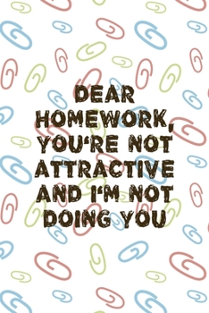 Dear Homework, You're Not Attractive And I'm Not doing You: All Purpose 6x9 Blank Lined Notebook Journal Way Better Than A Card Trendy Unique Gift Colored Clips Homework