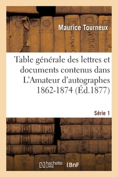 Paperback Table Générale Des Lettres Et Documents Contenus Dans l'Amateur d'Autographes 1862-1874. Série 1 [French] Book