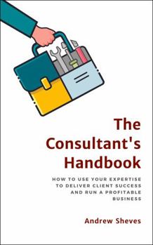 The Consultant's Handbook: How to Use Your Expertise to Deliver Client Success and Run a Profitable Business