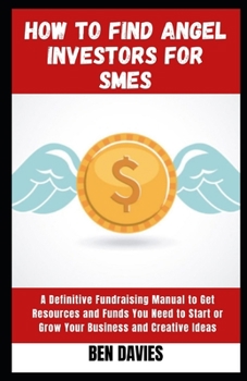 How to Find Angel Investors for SMEs: A Definitive Fundraising Manual to Get Resources and Funds You Need to Start or Grow Your Business and Creative