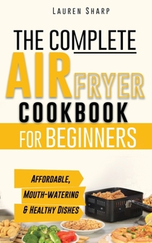 The Complete Air Fryer Cookbook for Beginners: Affordable, Mouth-watering and Healthy Dishes The Whole Family Will Love!