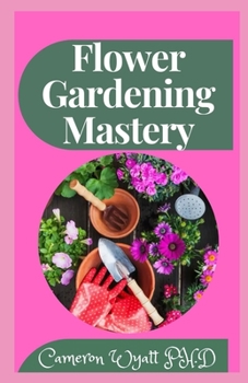 Flower Gardening Mastery: The Perfect Guide To Planting, Tending, Harvesting and Arranging Beautiful Blooms