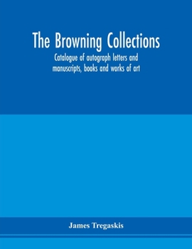 The Browning Collections: Catalogue of Autograph Letters and Manuscripts, Books and Works of Art, Formerly the Property of the Late R. W. Barrett ... and Elizabeth Barrett Browning, Also Rare...