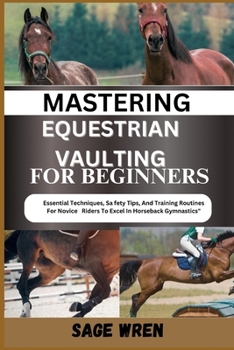 MASTERING EQUESTRIAN VAULTING FOR BEGINNER: Essential Techniques, Safety Tips, And Training Routines For Novice Riders To Excel In Horseback Gymnastics