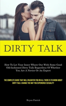 Dirty Talk: How To Let Your Inner Whore Out With Some Good Old-fashioned Dirty Talk Regardless Of Whether You Are A Novice Or An Expert (The Complete ... Change The Way You Experience Sexuality)