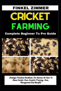 CRICKET FARMING: Complete Beginner To Pro Guide: Strategic Practical Handbook For Owners On How To Raise Cricket From Scratch (Training, Care, Management And Benefit)