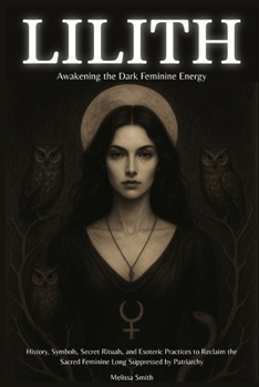 Lilith - Awakening The Dark Feminine Energy: History, Symbols, Secret Rituals, and Esoteric Practices to Reclaim the Sacred Feminine Long Suppressed by Patriarchy