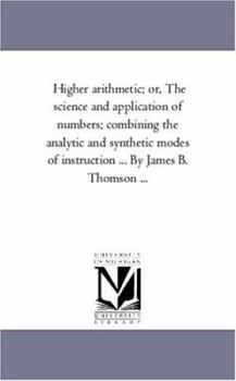Higher Arithmetic, or, The Science and Application of Numbers: Combining the Analytic and Synthetic Modes of Instruction: Designed for Advanced Classes in Schools and Academies
