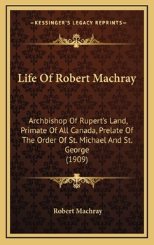 Life Of Robert Machray: Archbishop Of Rupert's Land, Primate Of All Canada, Prelate Of The Order Of St. Michael And St. George