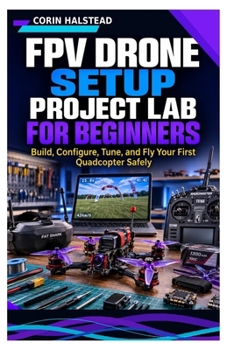 FPV Drone Setup Project Lab for Beginners: Build, Configure, Tune, and Fly Your First Quadcopter Safely
