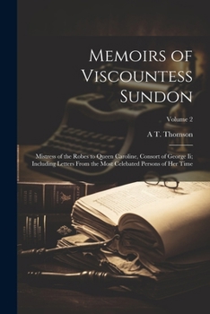 Memoirs of Viscountess Sundon: Mistress of the Robes to Queen Caroline, Consort of George Ii; Including Letters From the Most Celebated Persons of He