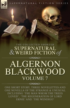 The Collected Shorter Supernatural & Weird Fiction of Algernon Blackwood Volume 7: One Short Story, Three Novelettes and One Novella of the Strange ... Regeneration of Lord Ernie' and 'The Wendigo'