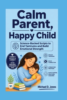 Calm Parent, Happy Child: Science-Backed Scripts to End Tantrums and Build Emotional Strength