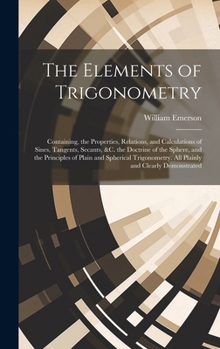 Hardcover The Elements of Trigonometry: Containing, the Properties, Relations, and Calculations of Sines, Tangents, Secants, &C. the Doctrine of the Sphere, a Book