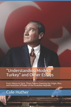 "Understanding Modern Turkey" and Other Essays: From S�vres to Syria, Three Papers Covering the Origin, Rise, and Assertion of Power of the Anatolian Republic