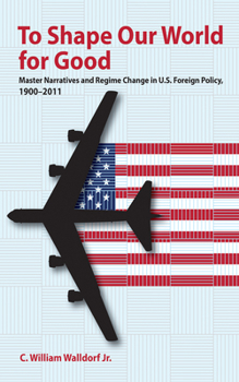 Hardcover To Shape Our World for Good: Master Narratives and Regime Change in U.S. Foreign Policy, 1900-2011 Book