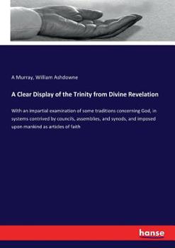 A Clear Display of the Trinity from Divine Revelation: With an Impartial Examination of Some Traditions Concerning God, in Systems Contrived by Councils, Assemblies, and Synods, and Imposed Upon Manki
