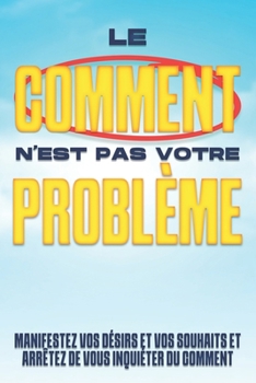 Le COMMENT n'est pas votre problème: Manifestez vos désirs et vos souhaits et arrêtez de vous inquiéter du COMMENT (French Edition)