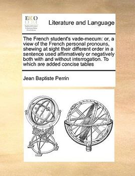 The French student's vade-mecum: or, a view of the French personal pronouns, shewing at sight their different order in a sentence used affirmatively ... To which are added concise tables