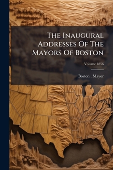 The Inaugural Addresses of the Mayors of Boston, Volume 1856...