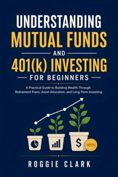 Understanding Mutual Funds and 401(k) Investing For Beginners: A Practical Guide to Building Wealth Through Retirement Plans, Asset Allocation, and Long-Term Investing