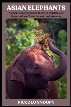 Asian Elephants: A Comprehensive Guide to the Lives, Habitats, and Conservation of Asia’s Largest Land Mammals
