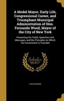 Hardcover A Model Mayor. Early Life, Congressional Career, and Triumphant Municipal Administration of Hon. Fernando Wood, Mayor of the City of New York: Present Book