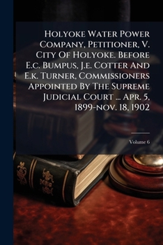 Holyoke Water Power Company, Petitioner, V. City Of Holyoke. Before E.c. Bumpus, J.e. Cotter And E.k. Turner, Commissioners Appointed By The Supreme ... ... Apr. 5, 1899-nov. 18, 1902, Volume 6...
