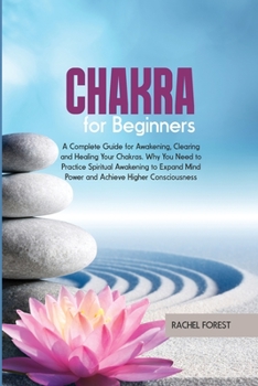 Chakra for Beginners: A Complete Guide for Awakening, Clearing and Healing Your Chakras. Why You Need to Practice Spiritual Awakening to Expand Mind Power and Achieve Higher Consciousness