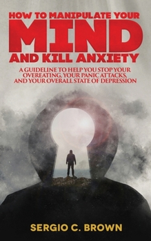 How to Manipulate Your Mind and Kill Anxiety: A guideline to help you stop your overeating, your panic attacks, and your overall state of depression