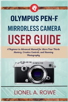 Olympus PEN-F Mirrorless Camera User Guide: A Beginner to Advanced Manual for Micro Four Thirds Mastery, Creative Controls, and Stunning Photography