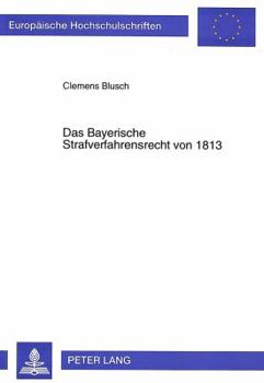 Das Bayerische Strafverfahrensrecht Von 1813: Die Reform Des Bayerischen Strafverfahrensrechts Am Anfang Des 19. Jahrhunderts Unter Paul Johann Anselm