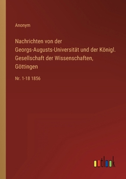 Nachrichten von der Georgs-Augusts-Universit?t und der K?nigl. Gesellschaft der Wissenschaften, G?ttingen: Nr. 1-18 1856