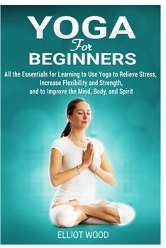 Paperback Yoga for Beginners: All the Essentials for Learning to Use Yoga to Relieve Stress, Increase Flexibility and Strength, and to Improve the M Book