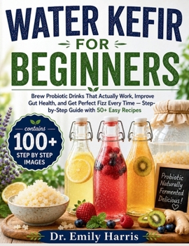 WATER KEFIR FOR BEGINNERS: Brew Probiotic Drinks That Actually Work, Improve Gut Health, and Get Perfect Fizz Every Time — Stepby-Step Guide with 50+ Easy Recipes