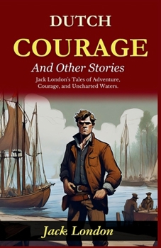 Dutch Courage and Other Stories: Jack London's Tales of Adventure, Courage, and Uncharted Waters