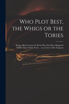 Who Plot Best, the Whigs or the Tories: Being a Brief Account of All the Plots That Have Happen'd Within These Thirty Years ... in a Letter to Mr. Ferguson