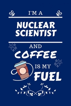 I'm A Nuclear Scientist And Coffee Is My Fuel: Perfect Gag Gift For A Nuclear Scientist Who Loves Their Coffee Blank Lined Notebook Journal 100 Pages 6 x 9 Format Office Work Job Humour and Banter Bir