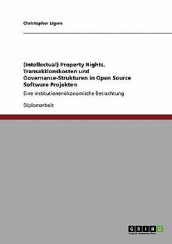 (Intellectual) Property Rights, Transaktionskosten und Governance-Strukturen in Open Source Software Projekten: Eine institutionenökonomische Betrachtung