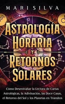 Astrología Horaria y Retornos Solares: Cómo Desentrañar la Lectura de Cartas Astrológicas, la Adivinación, Las Doce Casas, el Retorno Del Sol y Los Planetas en Tránsitos