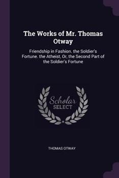 The Works of Mr. Thomas Otway: Friendship in Fashion. the Soldier's Fortune. the Atheist, Or, the Second Part of the Soldier's Fortune