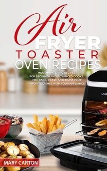 Air Fryer Toaster Oven Recipes: Mouth-Watering Recipes for Beginner and Advanced Cooks. Fry, Bake, Roast, and Toast Your Favorite Dishes with Your Appliance
