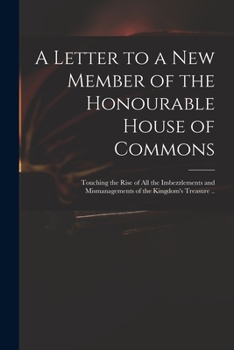 A Letter to a New Member of the Honourable House of Commons: Touching the Rise of All the Imbezzlements and Mismanagements of the Kingdom's Treasure ..
