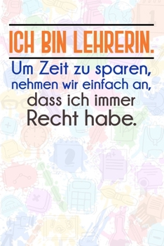 Ich bin Lehrerin. Um Zeit zu sparen, nehmen wir einfach an, dass ich immer Recht habe.: Lehrer-Kalender im DinA 5 Format fr Lehrerinnen und Lehrer Organizer Schuljahresplaner fr Pdagogen Notizen